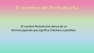 El nombre PechaKucha deriva de un
término japonés que significa cháchara o parloteo.
 