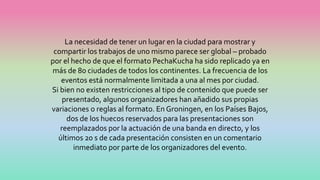 La necesidad de tener un lugar en la ciudad para mostrar y
compartir los trabajos de uno mismo parece ser global – probado
por el hecho de que el formato PechaKucha ha sido replicado ya en
más de 80 ciudades de todos los continentes. La frecuencia de los
eventos está normalmente limitada a una al mes por ciudad.
Si bien no existen restricciones al tipo de contenido que puede ser
presentado, algunos organizadores han añadido sus propias
variaciones o reglas al formato. En Groningen, en los Países Bajos,
dos de los huecos reservados para las presentaciones son
reemplazados por la actuación de una banda en directo, y los
últimos 20 s de cada presentación consisten en un comentario
inmediato por parte de los organizadores del evento.
 