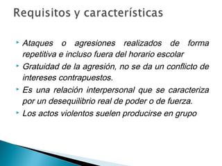  Ataques o agresiones realizados de forma
repetitiva e incluso fuera del horario escolar
 Gratuidad de la agresión, no se da un conflicto de
intereses contrapuestos.
 Es una relación interpersonal que se caracteriza
por un desequilibrio real de poder o de fuerza.
 Los actos violentos suelen producirse en grupo
 