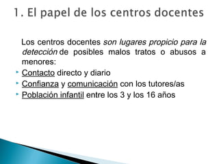 Los centros docentes son lugares propicio para la
detección de posibles malos tratos o abusos a
menores:
 Contacto directo y diario
 Confianza y comunicación con los tutores/as
 Población infantil entre los 3 y los 16 años
 