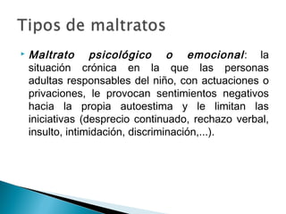  Maltrato psicológico o emocional: la
situación crónica en la que las personas
adultas responsables del niño, con actuaciones o
privaciones, le provocan sentimientos negativos
hacia la propia autoestima y le limitan las
iniciativas (desprecio continuado, rechazo verbal,
insulto, intimidación, discriminación,...).
 
