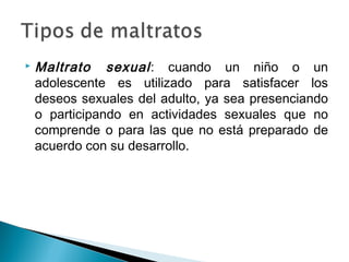  Maltrato sexual: cuando un niño o un
adolescente es utilizado para satisfacer los
deseos sexuales del adulto, ya sea presenciando
o participando en actividades sexuales que no
comprende o para las que no está preparado de
acuerdo con su desarrollo.
 