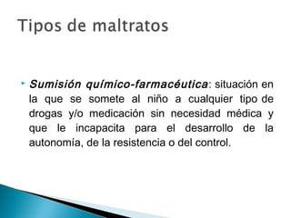  Sumisión químico-farmacéutica: situación en
la que se somete al niño a cualquier tipo de
drogas y/o medicación sin necesidad médica y
que le incapacita para el desarrollo de la
autonomía, de la resistencia o del control.
 