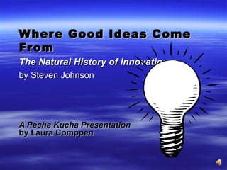 Where Good Ideas Come From The Natural History of Innovation   by Steven Johnson A Pecha Kucha Presentation   by Laura Comppen 