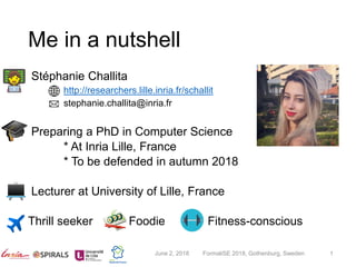 Me in a nutshell
Stéphanie Challita
http://researchers.lille.inria.fr/schallit
stephanie.challita@inria.fr
Preparing a PhD in Computer Science
* At Inria Lille, France
* To be defended in autumn 2018
Lecturer at University of Lille, France
Thrill seeker Foodie Fitness-conscious
June 2, 2018 FormaliSE 2018, Gothenburg, Sweden 1
 