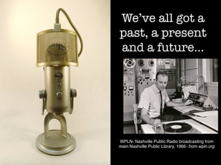 We’ve all got a
past, a present
and a future…
WPLN- Nashville Public Radio broadcasting from
main Nashville Public Library, 1966- from wpln.org!