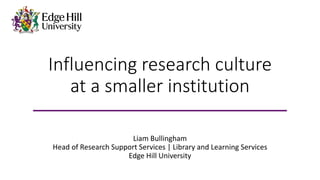 Influencing research culture
at a smaller institution
Liam Bullingham
Head of Research Support Services | Library and Learning Services
Edge Hill University
 