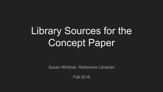 Library Sources for the
Concept Paper
Susan Whitmer, Reference Librarian
Fall 2016
 
