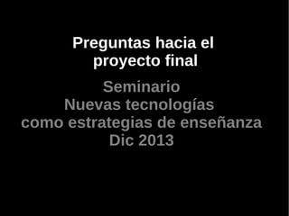 Preguntas hacia el
proyecto final
Seminario
Nuevas tecnologías
como estrategias de enseñanza
Dic 2013

 