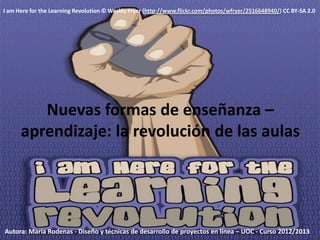 I am Here for the Learning Revolution © Wesley Fryer (http://www.flickr.com/photos/wfryer/2516648940/) CC BY-SA 2.0




         Nuevas formas de enseñanza –
      aprendizaje: la revolución de las aulas




Autora: María Rodenas - Diseño y técnicas de desarrollo de proyectos en línea – UOC - Curso 2012/2013
 