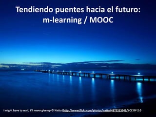 Tendiendo puentes hacia el futuro:
                m-learning / MOOC




I might have to wait, I'll never give up © Nattu (http://www.flickr.com/photos/nattu/4875313946/) CC BY-2.0
 