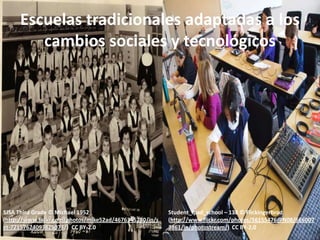 Escuelas tradicionales adaptadas a los
        cambios sociales y tecnológicos




SJSA Third Grade © Michael 1952                          Student_ipad_school – 138 © Flickingerbrad
(http://www.flickr.com/photos/mike52ad/4676345280/in/s   (http://www.flickr.com/photos/56155476@N08/666007
et-72157624093825073/) CC BY-2.0                         3861/in/photostream/) CC BY-2.0
 