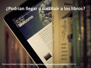 ¿Podrían llegar a sustituir a los libros?




The future of books © Johan Larsson (http://www.flickr.com/photos/johanl/6966883093/) CC BY-2.0
 