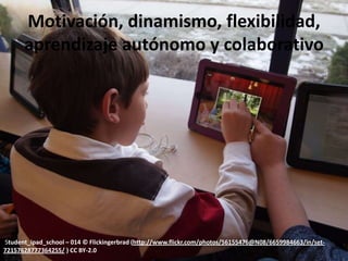 Motivación, dinamismo, flexibilidad,
      aprendizaje autónomo y colaborativo




Student_ipad_school – 014 © Flickingerbrad (http://www.flickr.com/photos/56155476@N08/6659984663/in/set-
72157628777364255/ ) CC BY-2.0
 