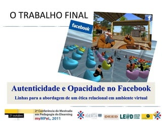 O TRABALHO FINAL




Autenticidade e Opacidade no Facebook
 Linhas para a abordagem de um ética relacional em ambiente virtual
 