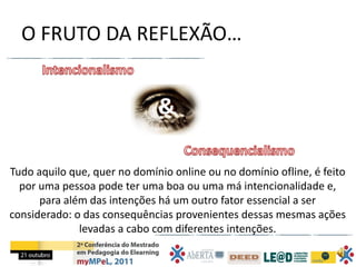 O FRUTO DA REFLEXÃO…


                              &

Tudo aquilo que, quer no domínio online ou no domínio ofline, é feito
  por uma pessoa pode ter uma boa ou uma má intencionalidade e,
      para além das intenções há um outro fator essencial a ser
considerado: o das consequências provenientes dessas mesmas ações
              levadas a cabo com diferentes intenções.
 