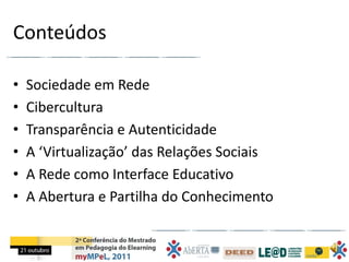 Conteúdos

•   Sociedade em Rede
•   Cibercultura
•   Transparência e Autenticidade
•   A ‘Virtualização’ das Relações Sociais
•   A Rede como Interface Educativo
•   A Abertura e Partilha do Conhecimento
 