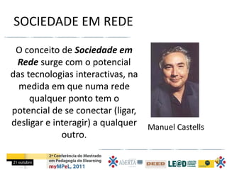 SOCIEDADE EM REDE
 O conceito de Sociedade em
 Rede surge com o potencial
das tecnologias interactivas, na
  medida em que numa rede
     qualquer ponto tem o
potencial de se conectar (ligar,
desligar e interagir) a qualquer Manuel Castells
             outro.
 