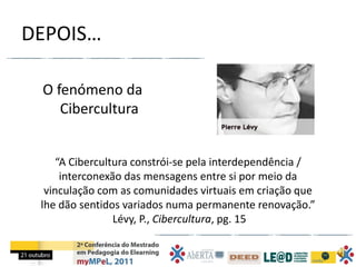 DEPOIS…

 O fenómeno da
    Cibercultura


     “A Cibercultura constrói-se pela interdependência /
      interconexão das mensagens entre si por meio da
  vinculação com as comunidades virtuais em criação que
 lhe dão sentidos variados numa permanente renovação.”
                 Lévy, P., Cibercultura, pg. 15
 