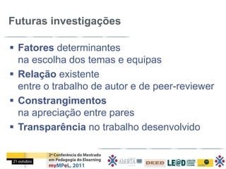 Futuras investigações

 Fatores determinantes
  na escolha dos temas e equipas
 Relação existente
  entre o trabalho de autor e de peer-reviewer
 Constrangimentos
  na apreciação entre pares
 Transparência no trabalho desenvolvido
 