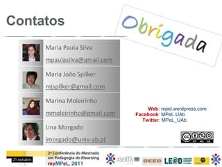 Contatos
     Maria Paula Silva
     mpaulasilva@gmail.com

     Maria João Spilker
     mjspilker@gmail.com

     Marina Moleirinho
                                 Web: mpel.wordpress.com
     mmoleirinho@gmail.com   Facebook: MPeL.UAb
                               Twitter: MPeL_UAb
     Lina Morgado
     lmorgado@univ-ab.pt
 