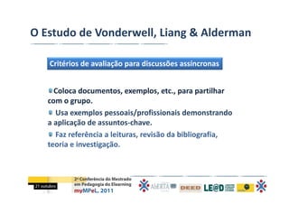 O Estudo de Vonderwell, Liang & Alderman

   Critérios de avaliação para discussões assíncronas


     Coloca documentos, exemplos, etc., para partilhar 
   com o grupo. 
     Usa exemplos pessoais/profissionais demonstrando 
   a aplicação de assuntos‐chave. 
     Faz referência a leituras, revisão da bibliografia, 
   teoria e investigação. 
 