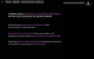FORMULATING A CRITICAL ALTERNATIVE APPROACH
WITHIN (POST-DISASTER RE-)DEVELOPMENT
Strengthening resilience of the communities and
applying structures based on principles of sustainability
Advocating the relevance of urbanism within
(post-disaster re-)development
Exploring an education-orientated development approach
to transform a community’s infrastructure
TAKE-AWAY: RESEARCH GOALS RECAP: A CRITICAL ALTERNATIVE APPROACH
TO/WITHIN POST-DISASTER RE-DEVELOPMENT
 