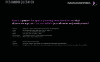 How is a pattern for spatial planning formulated for a critical
alternative approach to-, and within (post-disaster re-)development?
• Project: Pattern for a spatial strategy within (post-disaster re-)development
• Time: Re-development Phase, long-term (5 to 20< years… )
• Date: post-earthquake (12/1/2010): 2011-2013
• Place: Villa Rosa, Port-Au-Prince – Haiti
• Target group: 1) local active actors; 2) public domain (communities)
• Sector of focus: (Relief &) Development (by int. aid)
• Input: Situated educational paradigm
• Output: Pattern for strategic intervention on urban scale in post-disaster re-development
• Outcome: Strengthening the resilience of communities and provision of tools (interventions) based on principles of sustainability
RESEARCH QUESTION RECAP: A CRITICAL ALTERNATIVE APPROACH
TO/WITHIN POST-DISASTER RE-DEVELOPMENT
 