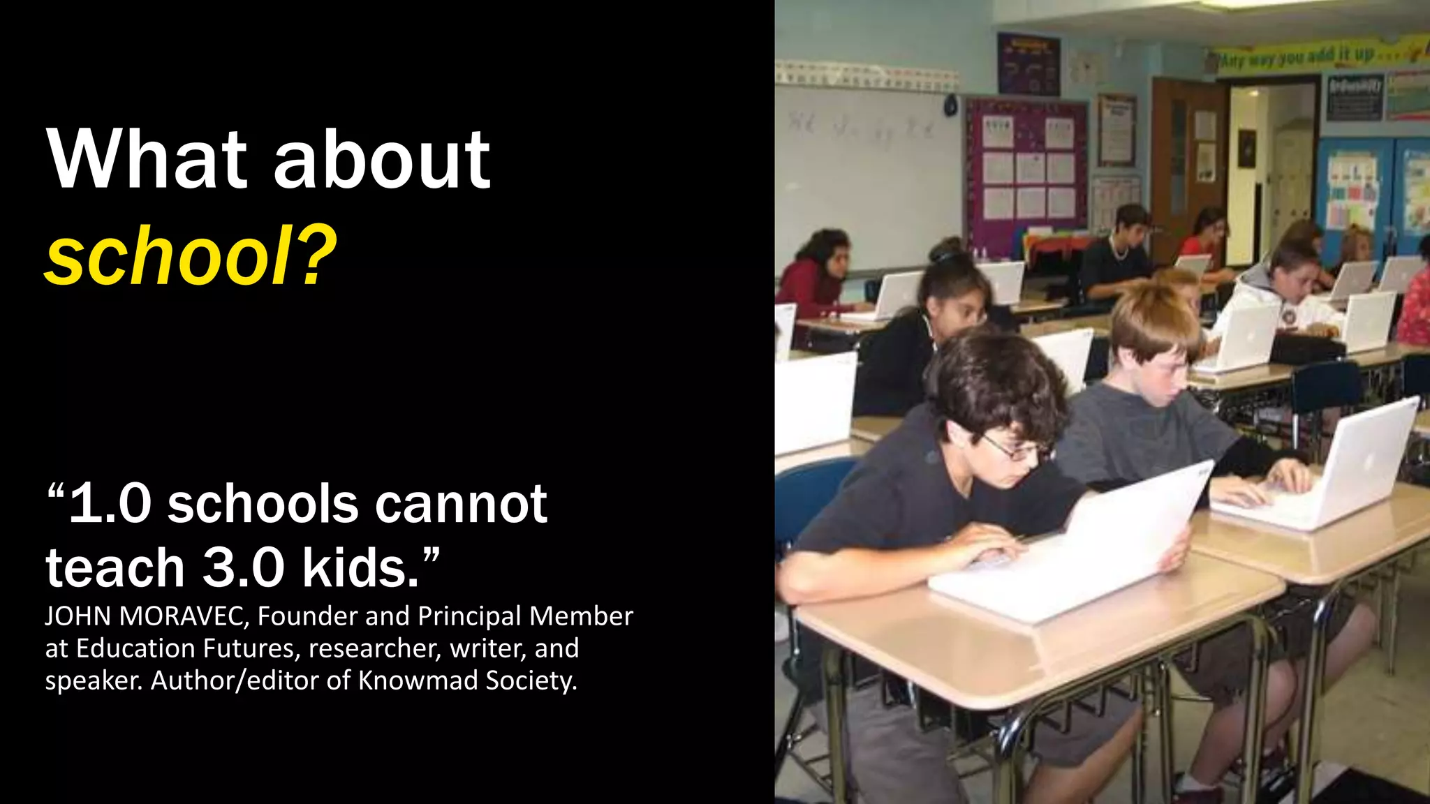 What about
school?
“1.0 schools cannot
teach 3.0 kids.”
JOHN MORAVEC, Founder and Principal Member
at Education Futures, researcher, writer, and
speaker. Author/editor of Knowmad Society.
 