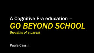 A Cognitive Era education –
GO BEYOND SCHOOL
thoughts of a parent
Paula Cassin
 