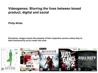Videogames: Blurring the lines between boxed product, digital and social Philip Wride Disclaimer: Images remain the property of their respective owners unless they’ve been butchered by me to create new ones. 
