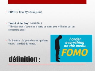 • FOMO : Fear Of Missing Out.



• “Word of the Day“ 14/04/2011 :
  "The fear that if you miss a party or event you will miss out on
  something great”



• En français : la peur de rater quelque
  chose, l’anxiété du ratage.




   définition :
 