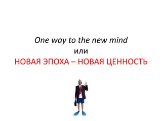 One way to the new mind
              или
НОВАЯ ЭПОХА – НОВАЯ ЦЕННОСТЬ
 