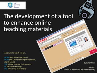 The development of a tool
to enhance online
teaching materials


Acronyms to watch out for...

MOPE (My Online Page Editor)
MOLE (My Online Learning Environment,
aka Bb Learn)                                                    By Luke Miller
VLE (Virtual Learning Environment)
DL (Distance Learning)                                                 ScHARR
UoS (University of Sheffield)           (School of Health and Related Research)
 
