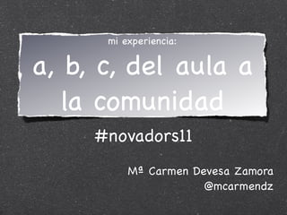 mi experiencia:


a, b, c, del aula a
   la comunidad
     #novadors11
          Mª Carmen Devesa Zamora
                      @mcarmendz
 