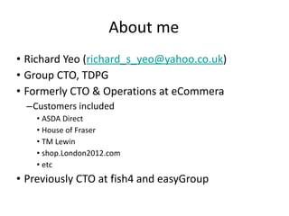 About me Richard Yeo ( [email_address] ) Group CTO, TDPG Formerly CTO & Operations at eCommera Customers included  ASDA Direct House of Fraser TM Lewin shop.London2012.com etc Previously CTO at fish4 and easyGroup 