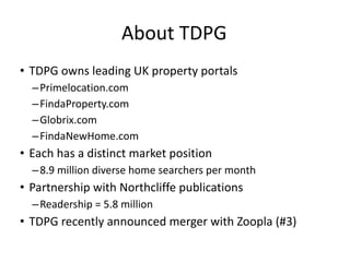 About TDPG TDPG owns leading UK property portals Primelocation.com FindaProperty.com Globrix.com FindaNewHome.com Each has a distinct market position 8.9 million diverse home searchers per month Partnership with Northcliffe publications Readership = 5.8 million TDPG recently announced merger with Zoopla (#3) 