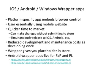 iOS / Android / Windows Wrapper apps Platform specific app embeds browser control User essentially using mobile website Quicker time to market Can make changes without submitting to store Simultaneously release to iOS, Android, etc. Reduced development and maintenance costs as developing once Wrapper gives you placeholder in store Android wrapper apps live for FaP and PL https://market.android.com/details?id=com.findaproperty.m https:// market.android.com/details?id=com.primelocation.m 