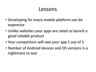 Lessons Developing for every mobile platform can be expensive Unlike websites your apps are rated so launch a good reliable product Your competitors will rate your app 1 out of 5 Number of Android devices and OS versions is a nightmare to test 