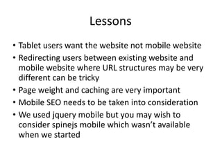 Lessons Tablet users want the website not mobile website Redirecting users between existing website and mobile website where URL structures may be very different can be tricky Page weight and caching are very important Mobile SEO needs to be taken into consideration We used jquery mobile but you may wish to consider spinejs mobile which wasn’t available when we started 