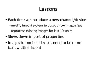 Lessons Each time we introduce a new channel/device modify import system to output new image sizes reprocess existing images for last 10 years Slows down import of properties Images for mobile devices need to be more bandwidth efficient 