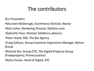 The contributors Our Presenters: Maureen McDonagh, Ecommerce Director, Nectar Nick Lisher, Marketing Director, MyDeco.com Gabrielle Hase, Director Soleberry advisory Peter Veash, MD, The Bio Agency Craig Sullivan, Group Customer Experience Manager, Belron Group Richard Yeo, Group CTO, The Digital Property Group (Findaproperty, PrimeLocation) Rufus Evison, Head of Digital, EYC 
