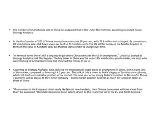 The number of smartphones sold in China has outpaced that in the US for the first time, according to analyst house Strategy Analytics. In the third quarter of 2011 Chinese smartphone sales rose 58 per cent, with 23.9 million units shipped. By comparison, US smartphone sales slid down seven per cent to 23.3 million units. The US still far outpaces the Middle Kingdom in terms of the value of handsets sold, but that too looks certain to change over time. “ In revenue terms there’s still a long way to go before China overtakes the US in smartphones,” Linda Sui, analyst at Strategy Analytics told The Register. The key driver in China was the under-30s middle class youth market, she said, who were flocking to buy handsets now that they had the money to do so. According to Strategy Analytics’ data, Nokia is the most popular single brand of smartphone in China, with 6.8 per cent of the market, compared to Samsung’s 4.2 per cent. The bulk of this is down to Nokia’s legacy of Symbian smartphones, which still hold a considerable position in the market. The next year or so, during Nokia’s transition to Microsoft’s Phone 7 platform, will be crucial to the Finnish company – but its market position depends as much on European tastes as those of China. “ If consumers in the European Union really like Nokia’s new handsets, then Chinese consumers will take a lead from that,” Sui explained. “Domestic demand is, to an extent, driven by the styles that sell in the EU and North America.” 