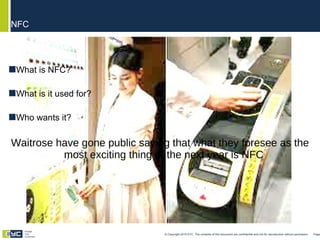 What is NFC? What is it used for? Who wants it? Waitrose have gone public saying that what they foresee as the most exciting thing of the next year is NFC NFC © Copyright 2010 EYC. The contents of this document are confidential and not for reproduction without permission  Page  Engage Your Customers 