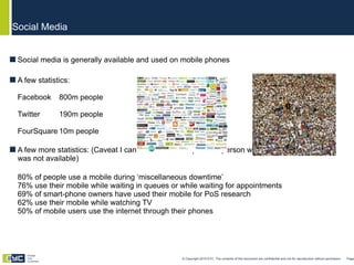 Social media is generally available and used on mobile phones A few statistics: Facebook  800m people Twitter 190m people   =  FourSquare 10m people A few more statistics: (Caveat I cannot back these up as the person who gathered them for me was not available) 80% of people use a mobile during ‘miscellaneous downtime’ 76% use their mobile while waiting in queues or while waiting for appointments 69% of smart-phone owners have used their mobile for PoS research 62% use their mobile while watching TV 50% of mobile users use the internet through their phones Social Media © Copyright 2010 EYC. The contents of this document are confidential and not for reproduction without permission  Page  Engage Your Customers 
