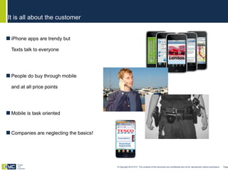 iPhone apps are trendy but Texts talk to everyone People do buy through mobile and at all price points Mobile is task oriented Companies are neglecting the basics! It is all about the customer © Copyright 2010 EYC. The contents of this document are confidential and not for reproduction without permission  Page  Engage Your Customers 