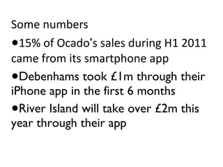 Some numbers 15% of Ocado ’ s sales during H1 2011 came from its smartphone app Debenhams took £1m through their iPhone app in the first 6 months River Island will take over £2m this year through their app 