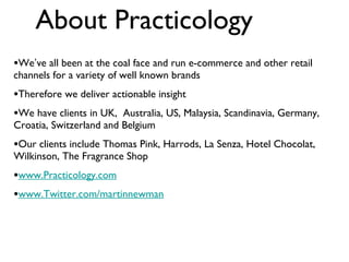 About Practicology We ’ ve all been at the coal face and run e-commerce and other retail channels for a variety of well known brands Therefore we deliver actionable insight  We have clients in UK,  Australia, US, Malaysia, Scandinavia, Germany, Croatia, Switzerland and Belgium Our clients include Thomas Pink, Harrods, La Senza, Hotel Chocolat, Wilkinson, The Fragrance Shop www.Practicology.com www.Twitter.com/martinnewman 