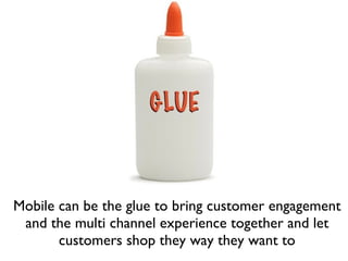 Mobile can be the glue to bring customer engagement and the multi channel experience together and let customers shop they way they want to 