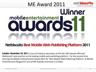 ME Award 2011 Netbiscuits  Best Mobile Web Publishing Platform  2011 London, November 24, 2011.  A jury of industry executives at the UK's ME Awards affirmed Netbiscuits' pole position as the leading mobile web publishing platform.  For the second time winning the Mobile Entertainment Award 2011 for ‘Best Mobile Web Publishing Platform’ at Mobile Entertainment Magazine’s annual ME Awards ceremony in London. November 29, 2011 © Netbiscuits GmbH 2011 40 